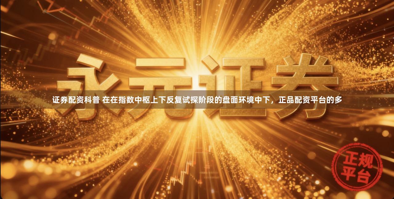 证券配资科普 在在指数中枢上下反复试探阶段的盘面环境中下，正品配资平台的多