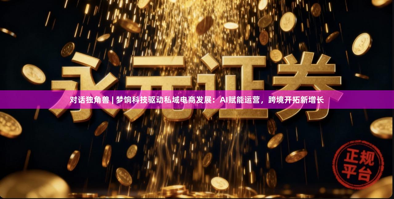 对话独角兽 | 梦饷科技驱动私域电商发展：AI赋能运营，跨境开拓新增长